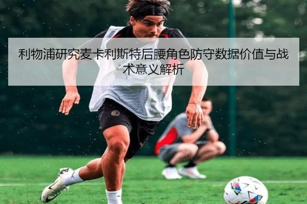 利物浦研究麦卡利斯特后腰角色防守数据价值与战术意义解析