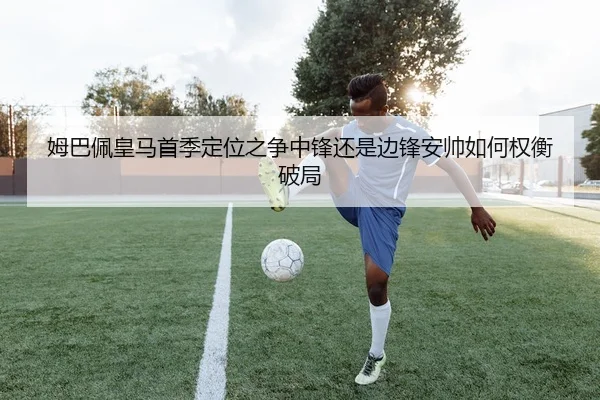 姆巴佩皇马首季定位之争中锋还是边锋安帅如何权衡破局