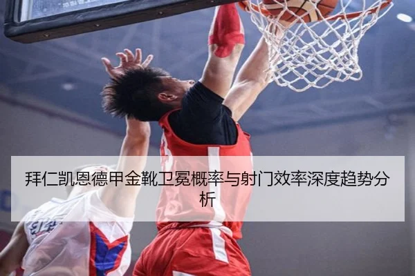 拜仁凯恩德甲金靴卫冕概率与射门效率深度趋势分析